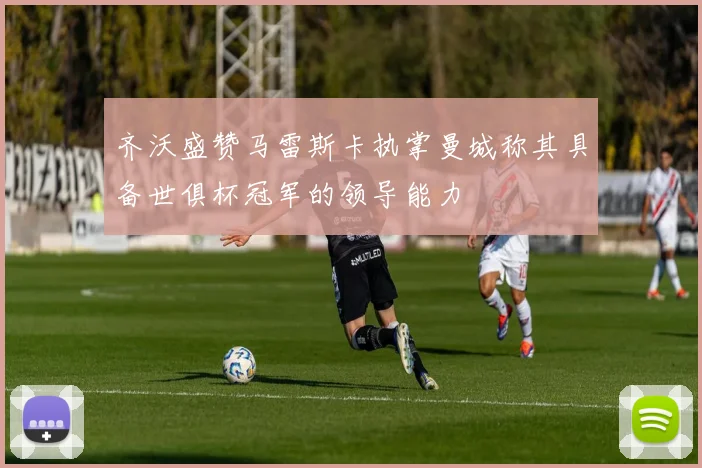 齐沃盛赞马雷斯卡执掌曼城称其具备世俱杯冠军的领导能力