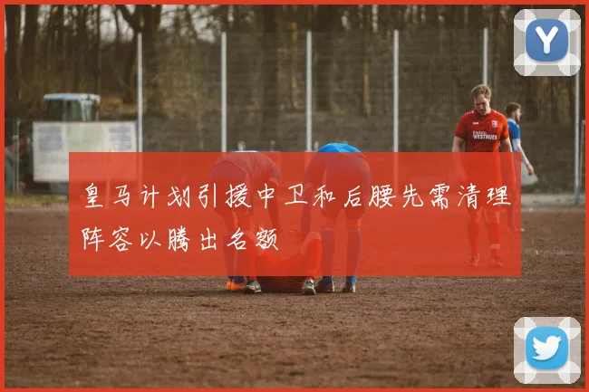 皇马计划引援中卫和后腰先需清理阵容以腾出名额
