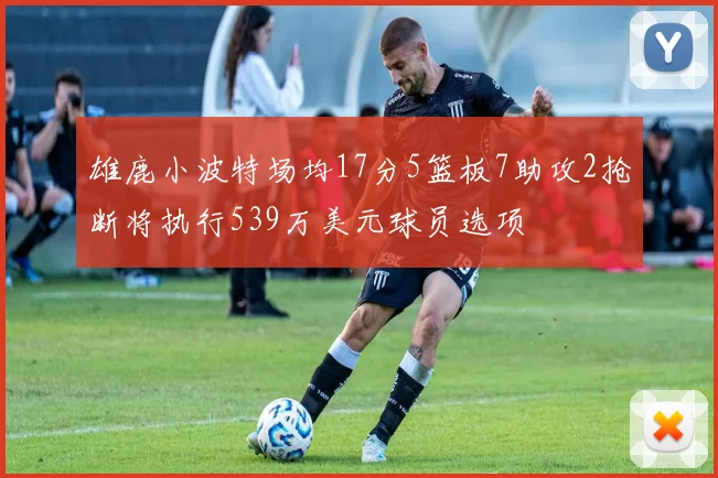 雄鹿小波特场均17分5篮板7助攻2抢断将执行539万美元球员选项