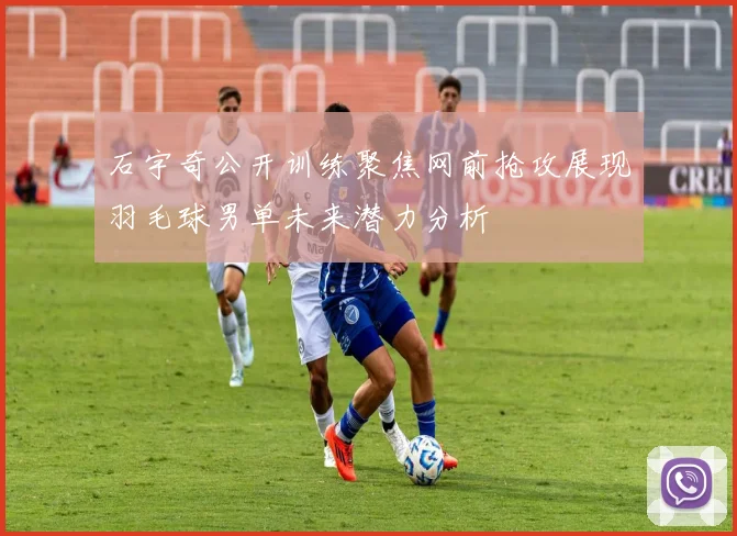 石宇奇公开训练聚焦网前抢攻展现羽毛球男单未来潜力分析