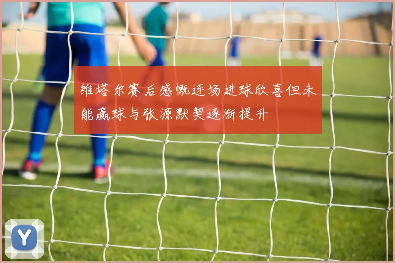 维塔尔赛后感慨连场进球欣喜但未能赢球与张源默契逐渐提升
