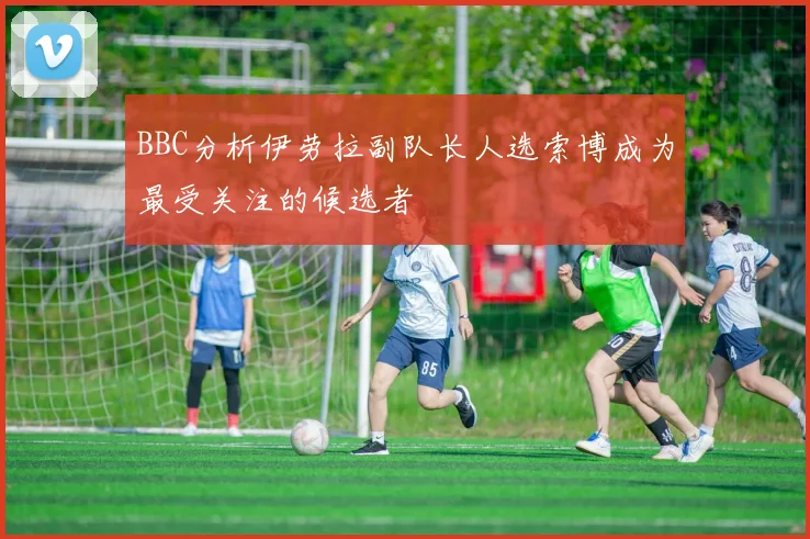 BBC分析伊劳拉副队长人选索博成为最受关注的候选者
