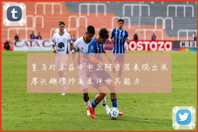 皇马对本菲卡中卫阿劳若表现出浓厚兴趣穆帅高度评价其能力