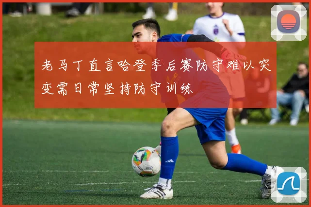 老马丁直言哈登季后赛防守难以突变需日常坚持防守训练