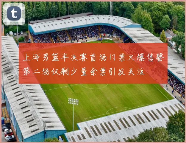上海男篮半决赛首场门票火爆售罄第二场仅剩少量余票引发关注