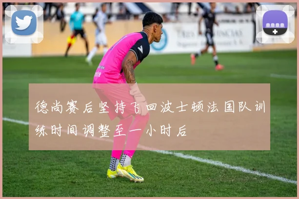 德尚赛后坚持飞回波士顿法国队训练时间调整至一小时后