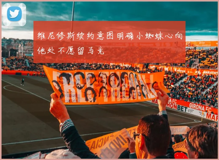维尼修斯续约意图明确小蜘蛛心向他处不愿留马竞