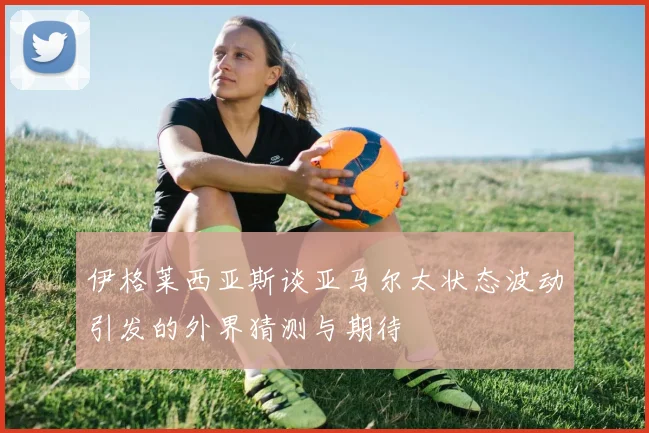 伊格莱西亚斯谈亚马尔太状态波动引发的外界猜测与期待