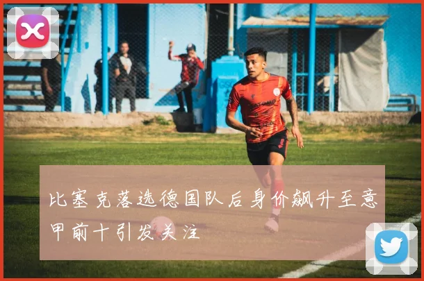 比塞克落选德国队后身价飙升至意甲前十引发关注