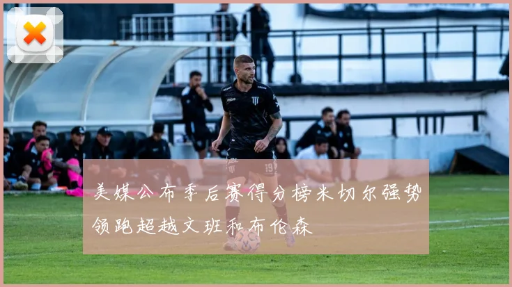美媒公布季后赛得分榜米切尔强势领跑超越文班和布伦森