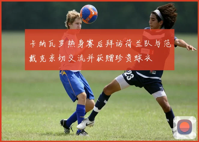 卡纳瓦罗热身赛后拜访荷兰队与范戴克亲切交流并获赠珍贵球衣