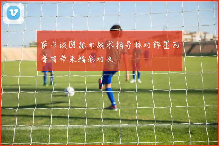 萨卡谈图赫尔战术指导称对阵墨西哥将带来精彩对决
