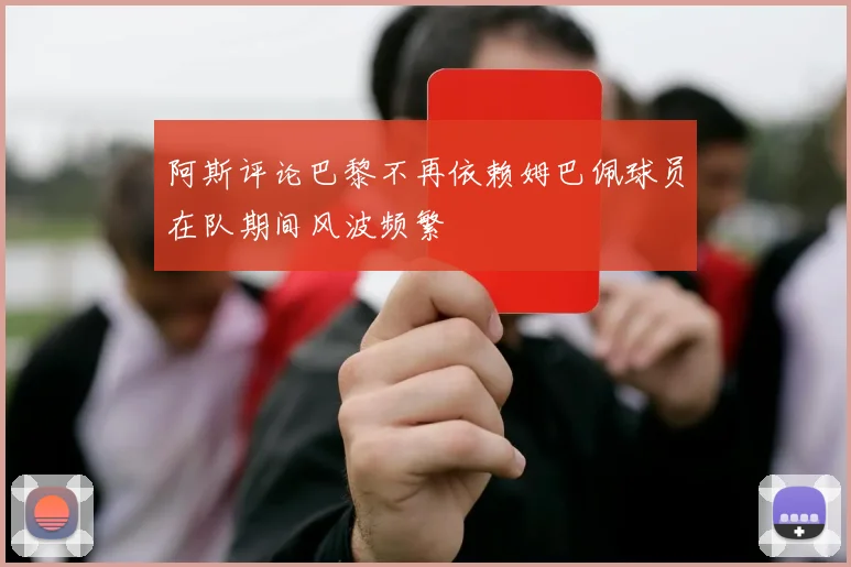 阿斯评论巴黎不再依赖姆巴佩球员在队期间风波频繁