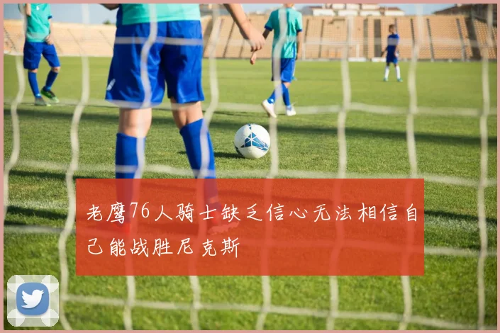 老鹰76人骑士缺乏信心无法相信自己能战胜尼克斯
