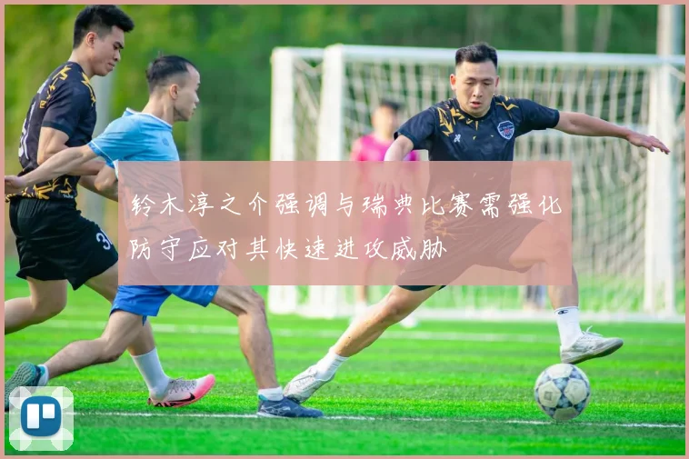 铃木淳之介强调与瑞典比赛需强化防守应对其快速进攻威胁