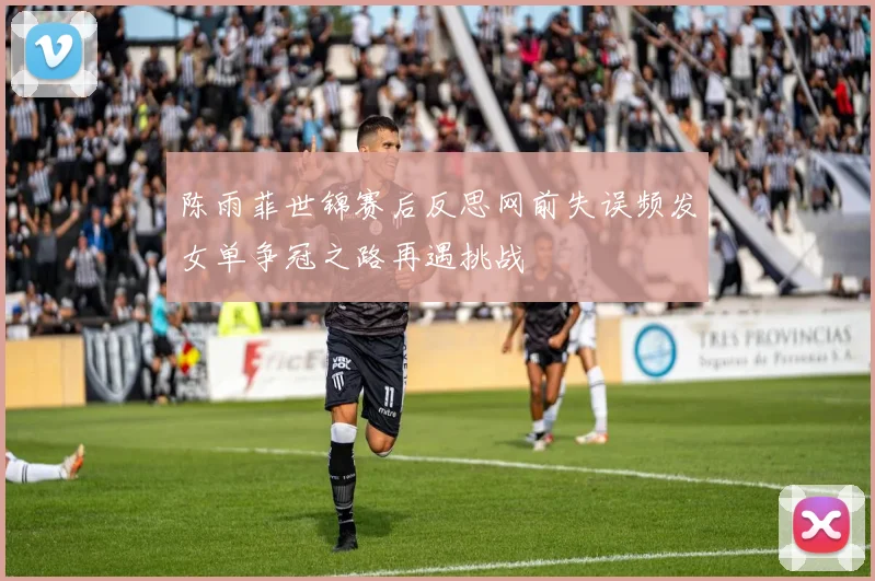 陈雨菲世锦赛后反思网前失误频发女单争冠之路再遇挑战