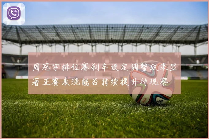 周冠宇排位赛刹车设定调整效果显著正赛表现能否持续提升待观察
