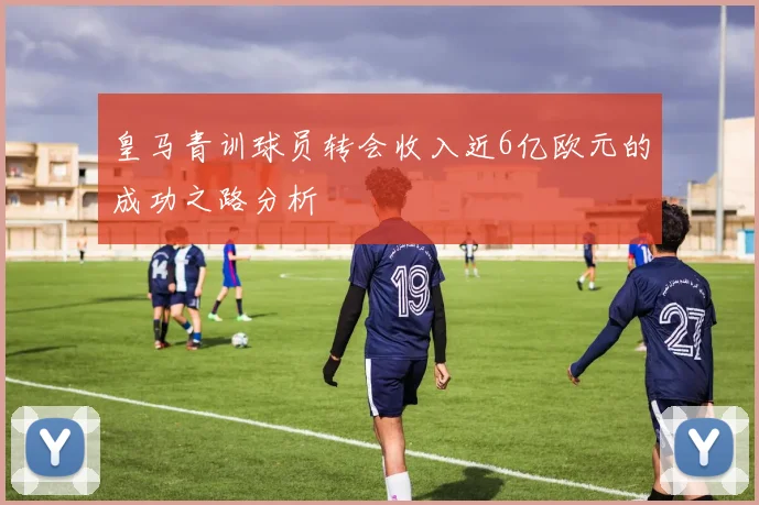 皇马青训球员转会收入近6亿欧元的成功之路分析