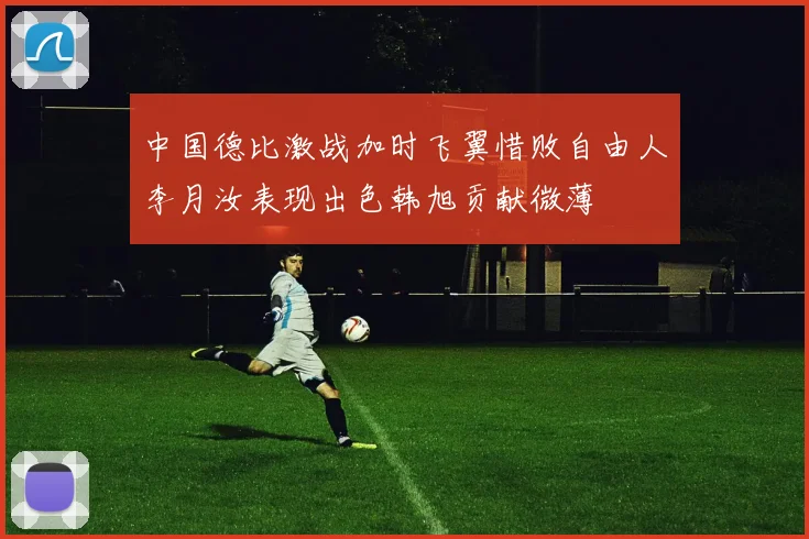 中国德比激战加时飞翼惜败自由人李月汝表现出色韩旭贡献微薄